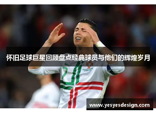 怀旧足球巨星回顾盘点经典球员与他们的辉煌岁月